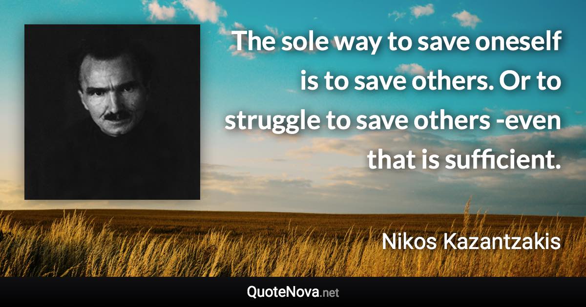 The sole way to save oneself is to save others. Or to struggle to save others -even that is sufficient. - Nikos Kazantzakis quote