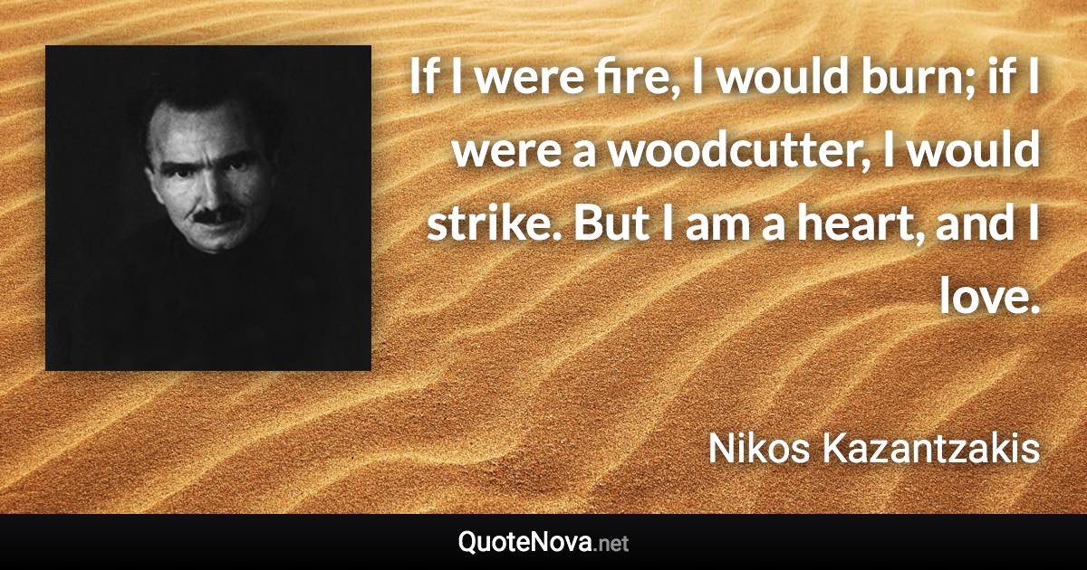 If I were fire, I would burn; if I were a woodcutter, I would strike. But I am a heart, and I love. - Nikos Kazantzakis quote