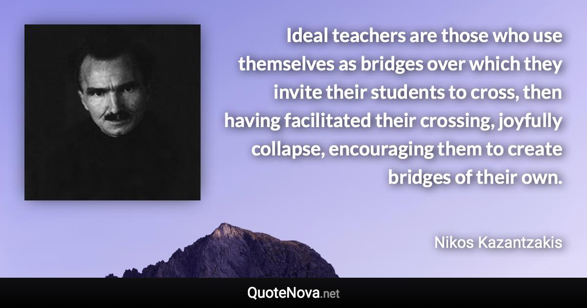 Ideal teachers are those who use themselves as bridges over which they invite their students to cross, then having facilitated their crossing, joyfully collapse, encouraging them to create bridges of their own. - Nikos Kazantzakis quote