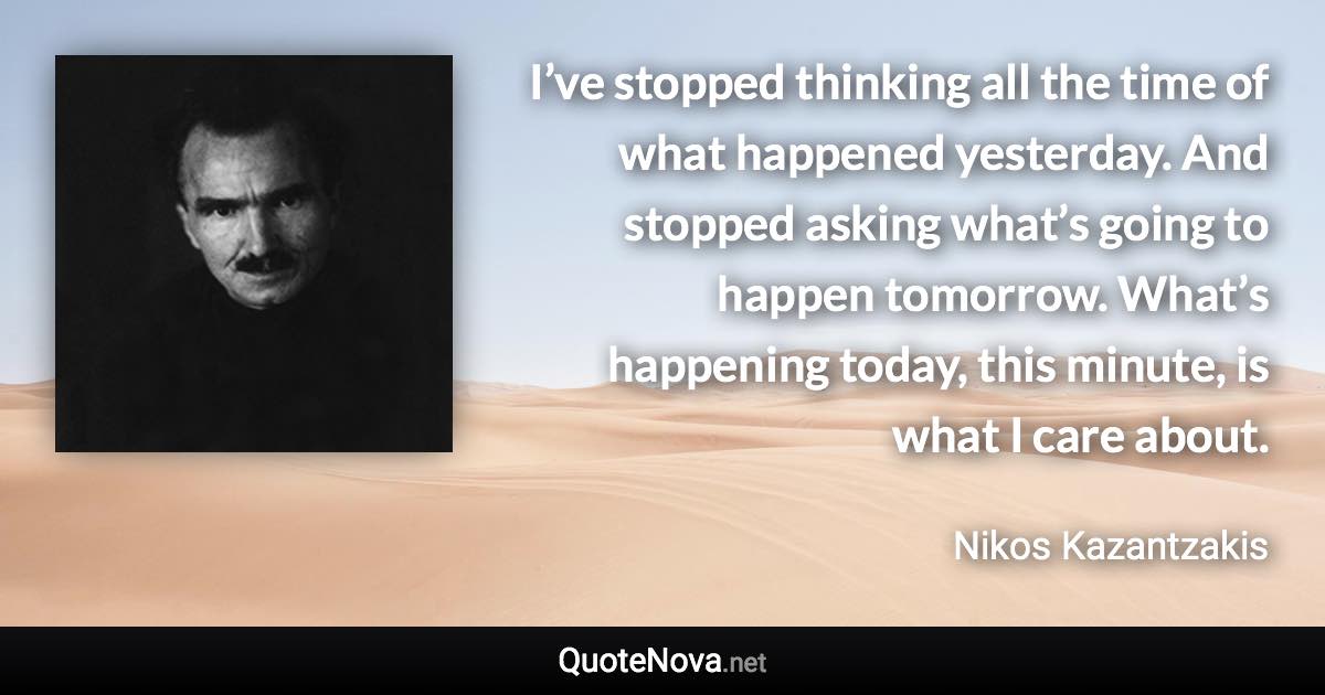 I’ve stopped thinking all the time of what happened yesterday. And stopped asking what’s going to happen tomorrow. What’s happening today, this minute, is what I care about. - Nikos Kazantzakis quote