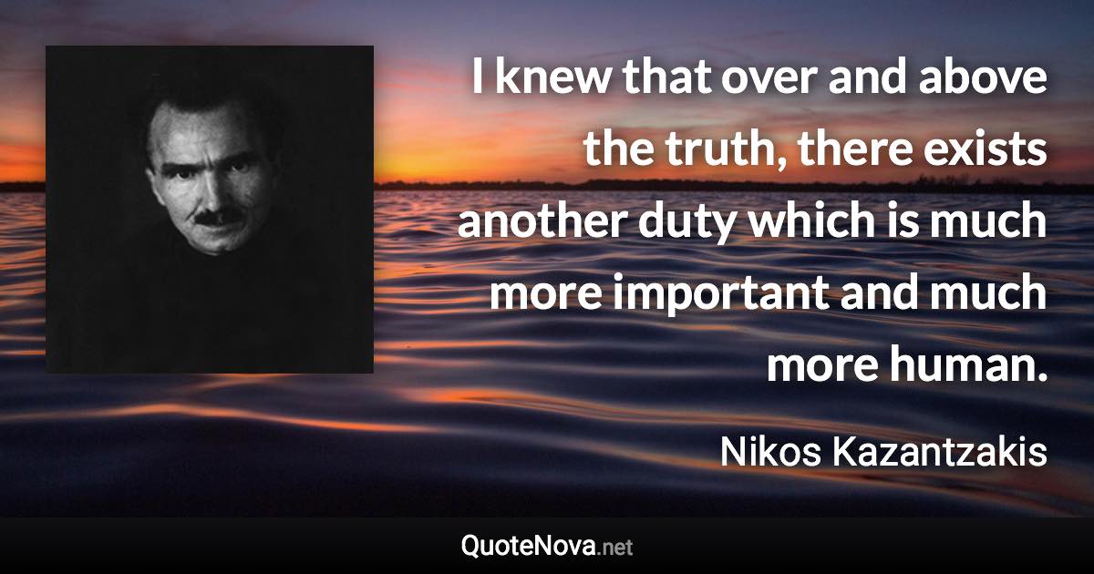 I knew that over and above the truth, there exists another duty which is much more important and much more human. - Nikos Kazantzakis quote