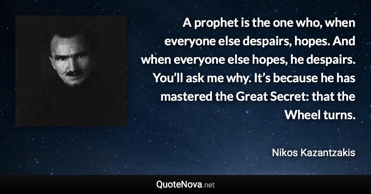 A prophet is the one who, when everyone else despairs, hopes. And when everyone else hopes, he despairs. You’ll ask me why. It’s because he has mastered the Great Secret: that the Wheel turns. - Nikos Kazantzakis quote