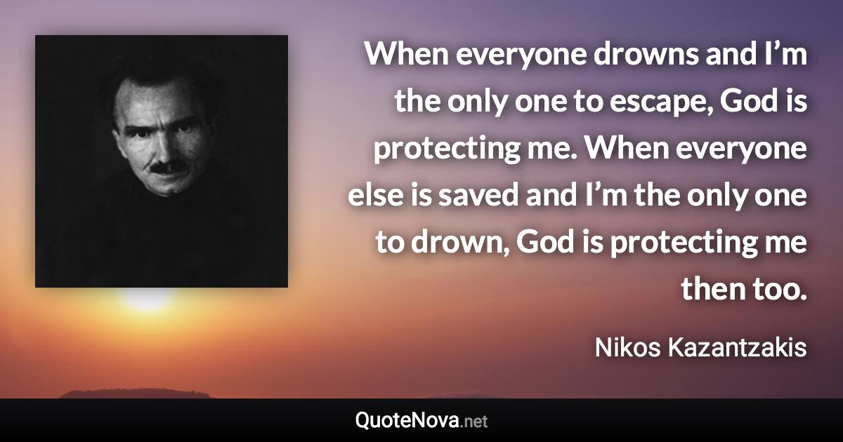 When everyone drowns and I’m the only one to escape, God is protecting me. When everyone else is saved and I’m the only one to drown, God is protecting me then too. - Nikos Kazantzakis quote