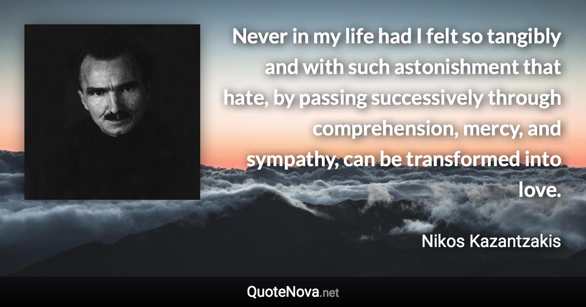 Never in my life had I felt so tangibly and with such astonishment that hate, by passing successively through comprehension, mercy, and sympathy, can be transformed into love. - Nikos Kazantzakis quote