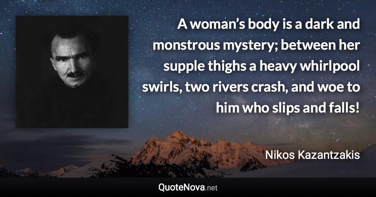 A woman’s body is a dark and monstrous mystery; between her supple thighs a heavy whirlpool swirls, two rivers crash, and woe to him who slips and falls! - Nikos Kazantzakis quote