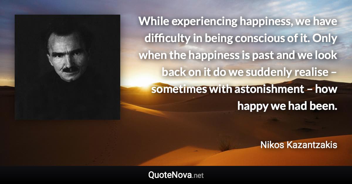 While experiencing happiness, we have difficulty in being conscious of it. Only when the happiness is past and we look back on it do we suddenly realise – sometimes with astonishment – how happy we had been. - Nikos Kazantzakis quote