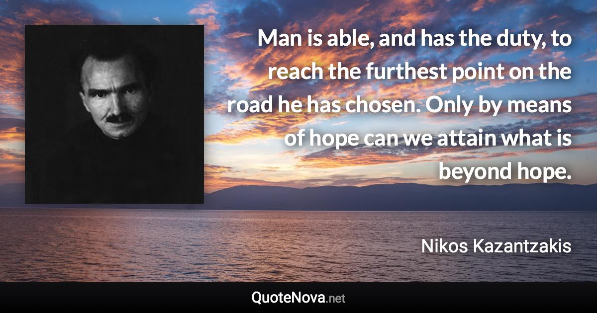 Man is able, and has the duty, to reach the furthest point on the road he has chosen. Only by means of hope can we attain what is beyond hope. - Nikos Kazantzakis quote