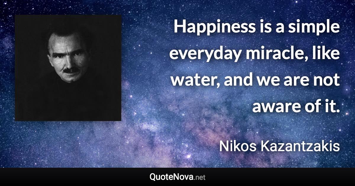 Happiness is a simple everyday miracle, like water, and we are not aware of it. - Nikos Kazantzakis quote