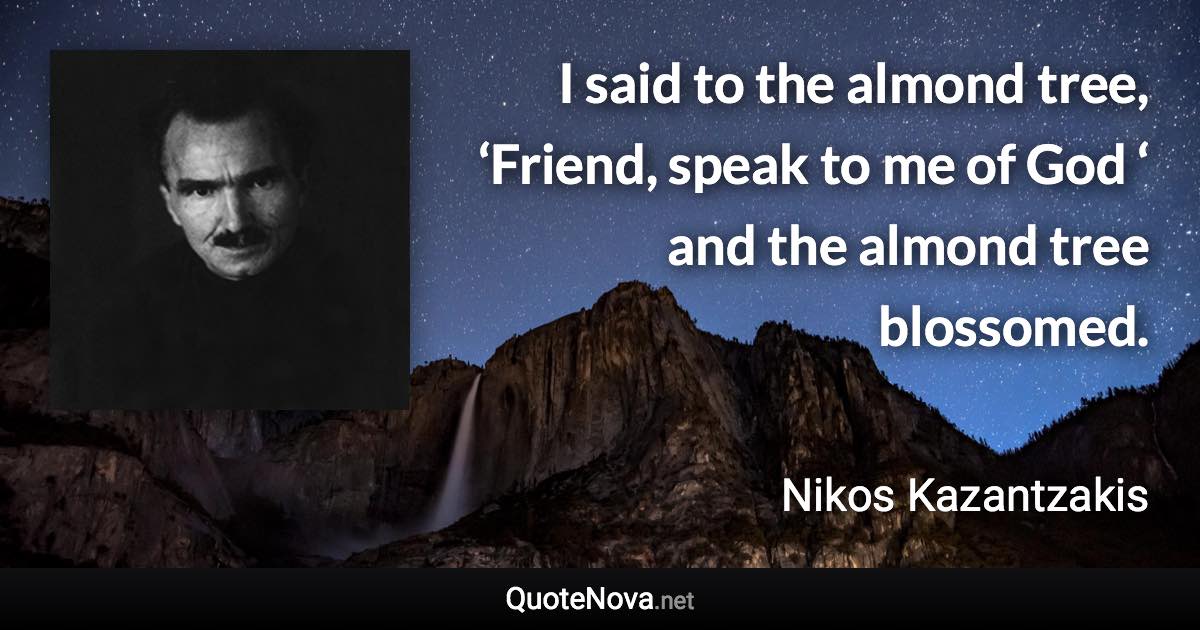 I said to the almond tree, ‘Friend, speak to me of God ‘ and the almond tree blossomed. - Nikos Kazantzakis quote