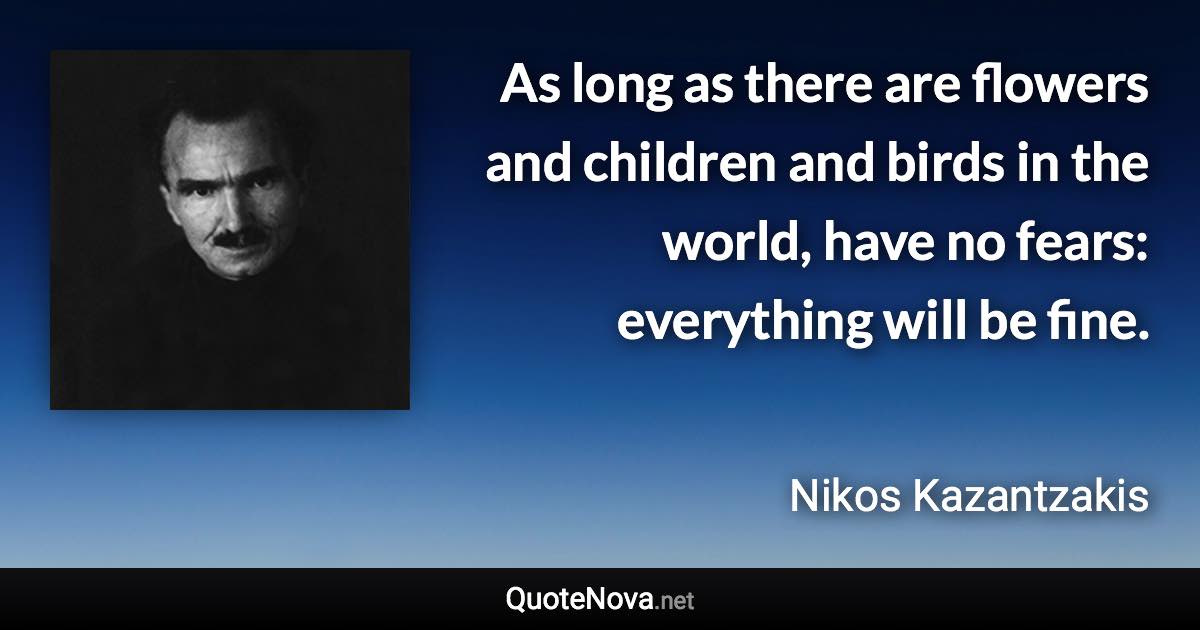 As long as there are flowers and children and birds in the world, have no fears: everything will be fine. - Nikos Kazantzakis quote