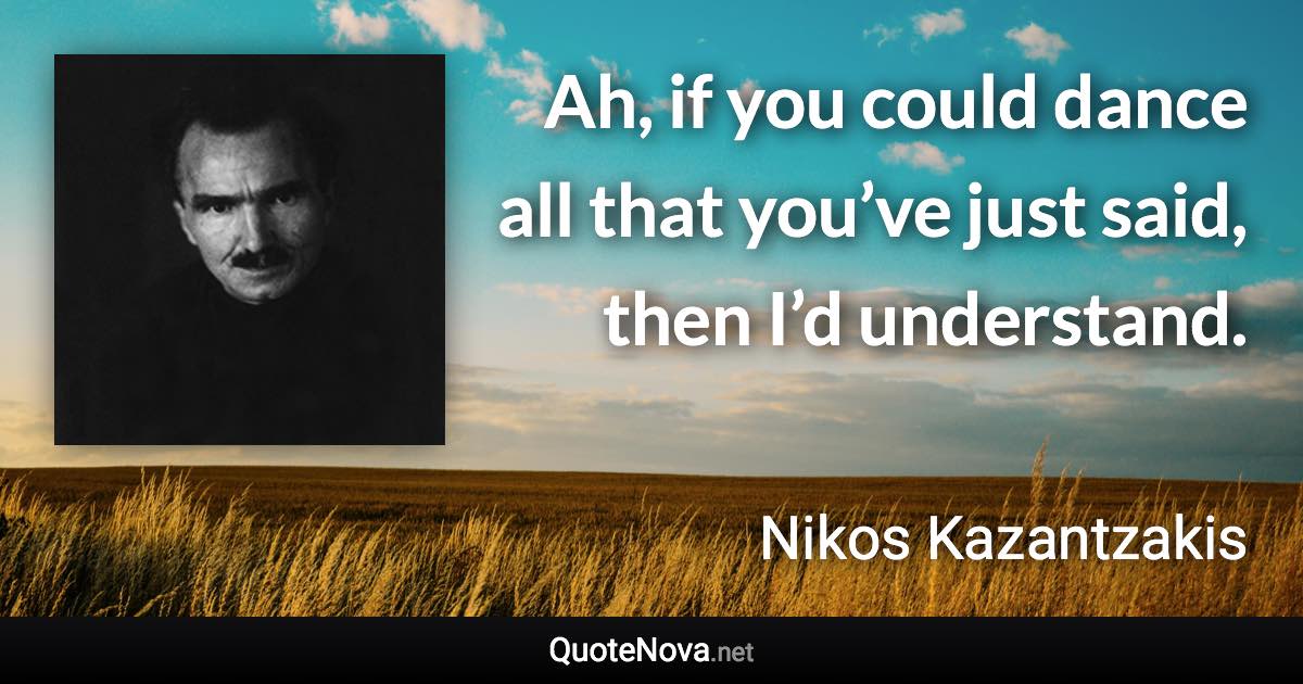 Ah, if you could dance all that you’ve just said, then I’d understand. - Nikos Kazantzakis quote