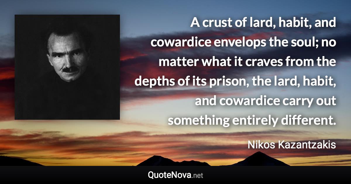 A crust of lard, habit, and cowardice envelops the soul; no matter what it craves from the depths of its prison, the lard, habit, and cowardice carry out something entirely different. - Nikos Kazantzakis quote