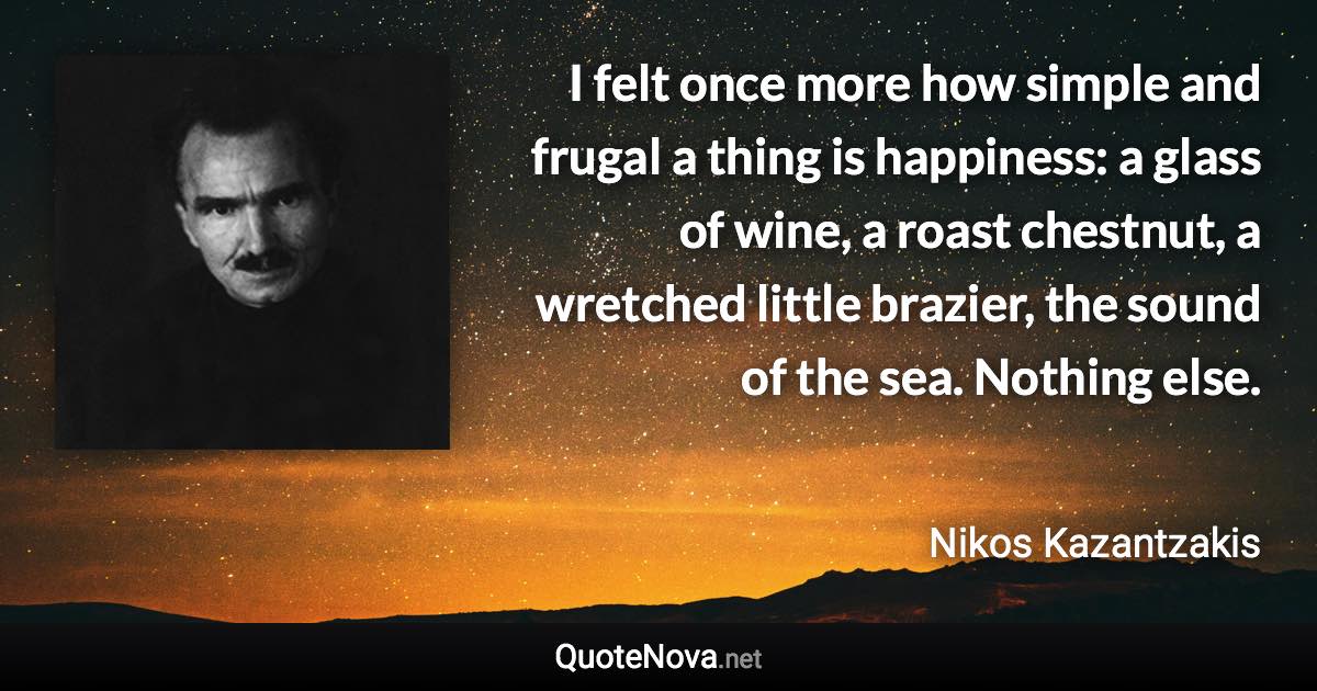 I felt once more how simple and frugal a thing is happiness: a glass of wine, a roast chestnut, a wretched little brazier, the sound of the sea. Nothing else. - Nikos Kazantzakis quote