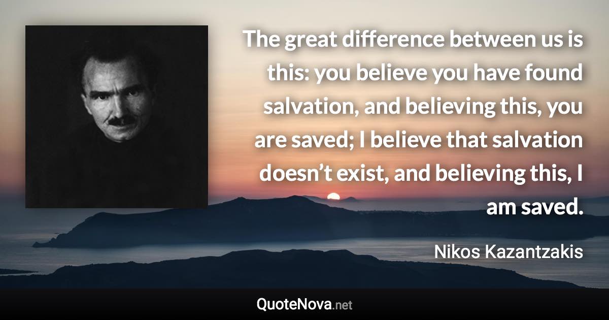 The great difference between us is this: you believe you have found salvation, and believing this, you are saved; I believe that salvation doesn’t exist, and believing this, I am saved. - Nikos Kazantzakis quote