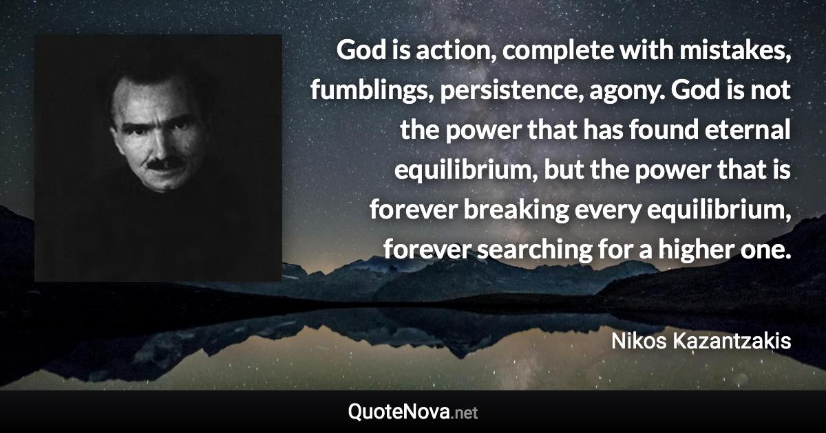 God is action, complete with mistakes, fumblings, persistence, agony. God is not the power that has found eternal equilibrium, but the power that is forever breaking every equilibrium, forever searching for a higher one. - Nikos Kazantzakis quote