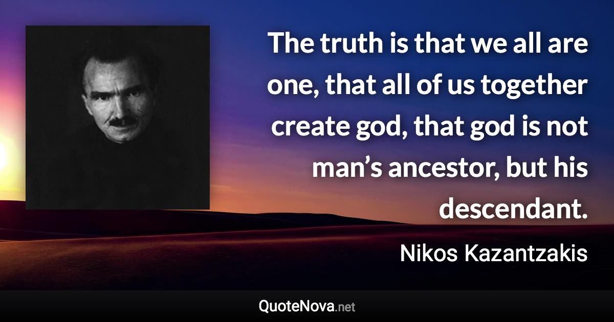 The truth is that we all are one, that all of us together create god, that god is not man’s ancestor, but his descendant. - Nikos Kazantzakis quote