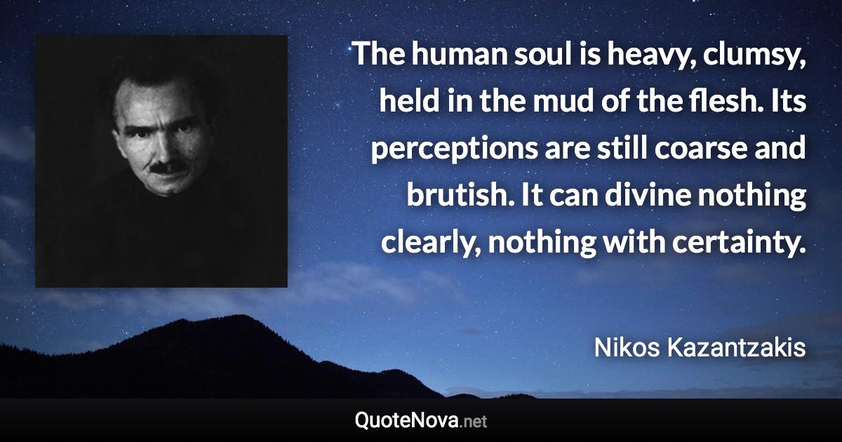 The human soul is heavy, clumsy, held in the mud of the flesh. Its perceptions are still coarse and brutish. It can divine nothing clearly, nothing with certainty. - Nikos Kazantzakis quote