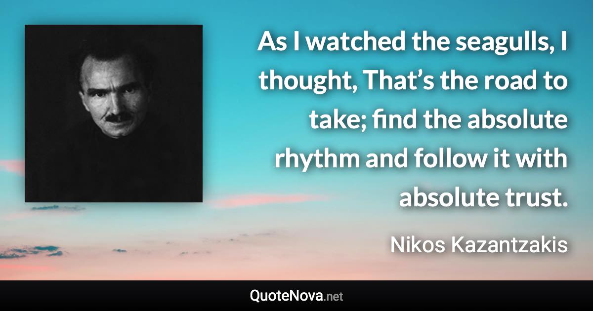 As I watched the seagulls, I thought, That’s the road to take; find the absolute rhythm and follow it with absolute trust. - Nikos Kazantzakis quote