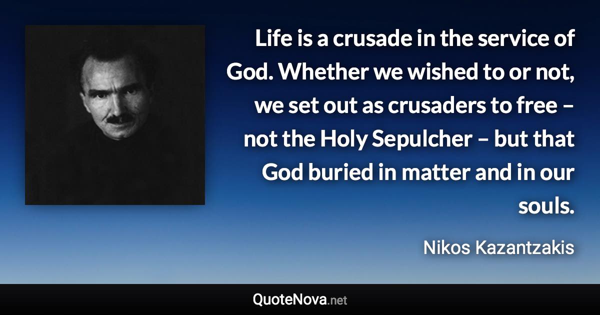 Life is a crusade in the service of God. Whether we wished to or not, we set out as crusaders to free – not the Holy Sepulcher – but that God buried in matter and in our souls. - Nikos Kazantzakis quote