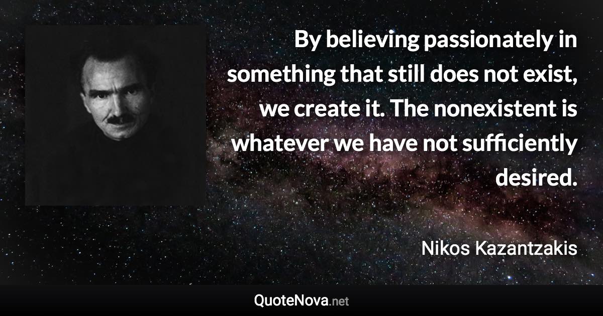 By believing passionately in something that still does not exist, we create it. The nonexistent is whatever we have not sufficiently desired. - Nikos Kazantzakis quote