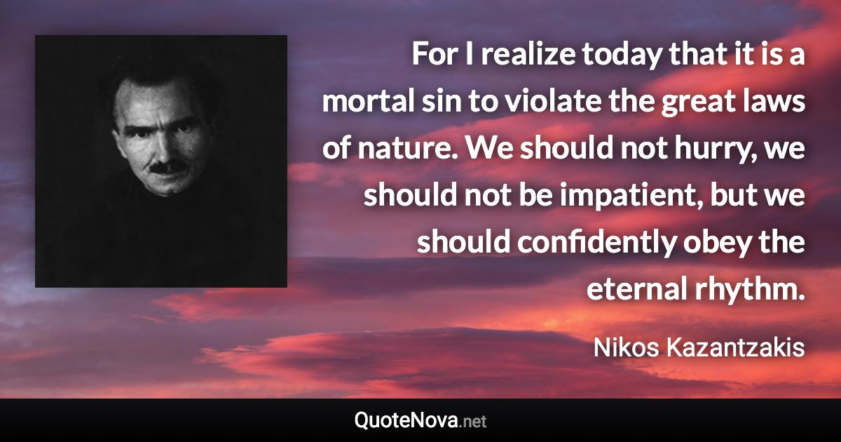 For I realize today that it is a mortal sin to violate the great laws of nature. We should not hurry, we should not be impatient, but we should confidently obey the eternal rhythm. - Nikos Kazantzakis quote