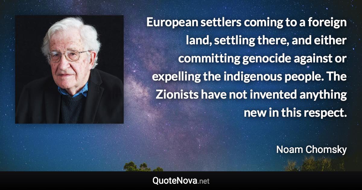 European settlers coming to a foreign land, settling there, and either committing genocide against or expelling the indigenous people. The Zionists have not invented anything new in this respect. - Noam Chomsky quote