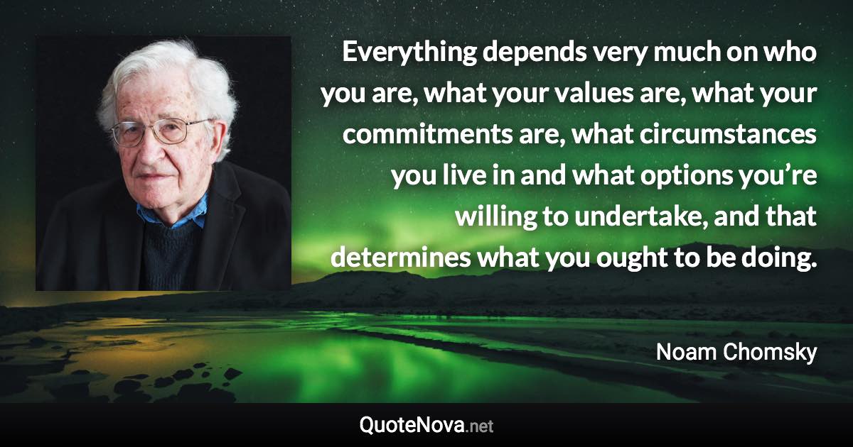 Everything depends very much on who you are, what your values are, what your commitments are, what circumstances you live in and what options you’re willing to undertake, and that determines what you ought to be doing. - Noam Chomsky quote