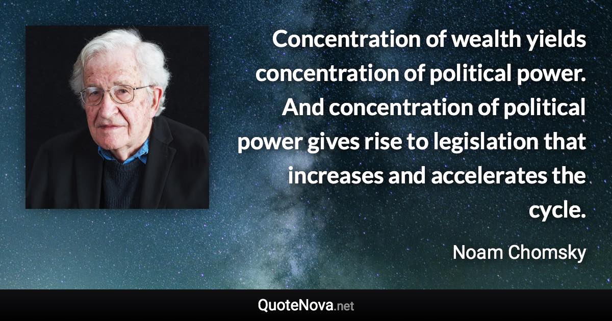 Concentration of wealth yields concentration of political power. And concentration of political power gives rise to legislation that increases and accelerates the cycle. - Noam Chomsky quote