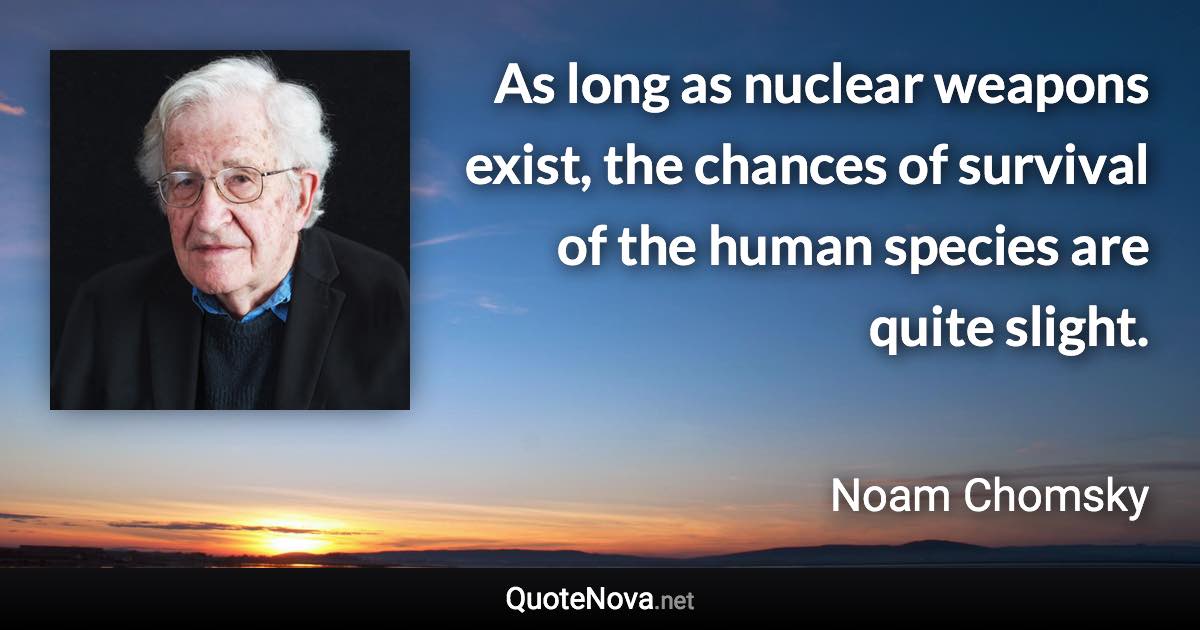 As long as nuclear weapons exist, the chances of survival of the human species are quite slight. - Noam Chomsky quote