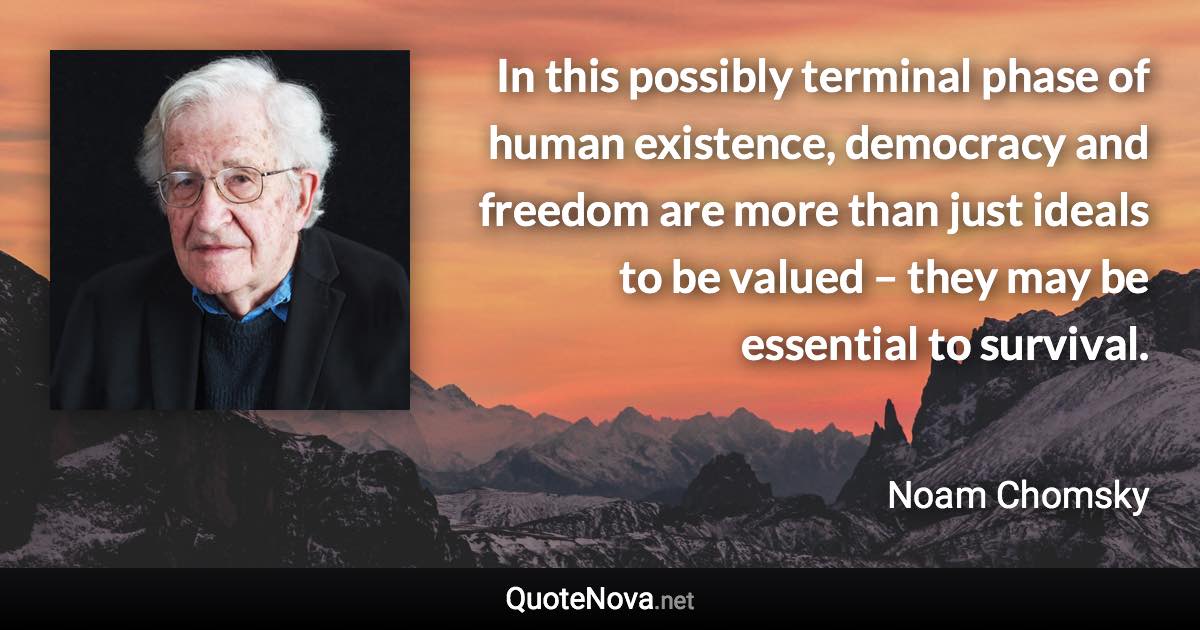 In this possibly terminal phase of human existence, democracy and freedom are more than just ideals to be valued – they may be essential to survival. - Noam Chomsky quote