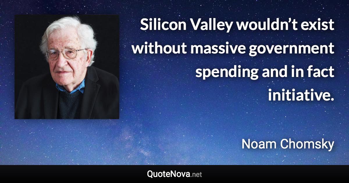 Silicon Valley wouldn’t exist without massive government spending and in fact initiative. - Noam Chomsky quote