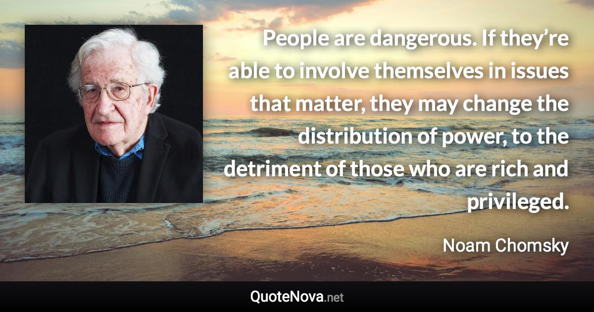 People are dangerous. If they’re able to involve themselves in issues that matter, they may change the distribution of power, to the detriment of those who are rich and privileged. - Noam Chomsky quote