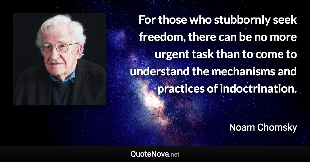 For those who stubbornly seek freedom, there can be no more urgent task than to come to understand the mechanisms and practices of indoctrination. - Noam Chomsky quote