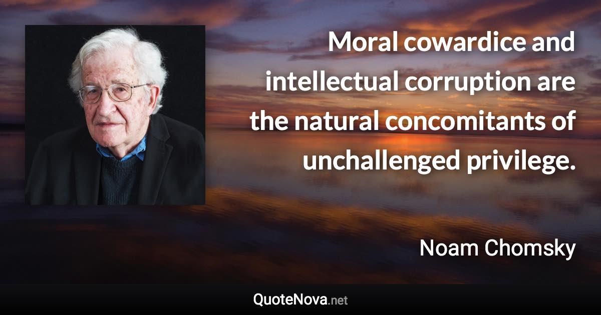 Moral cowardice and intellectual corruption are the natural concomitants of unchallenged privilege. - Noam Chomsky quote