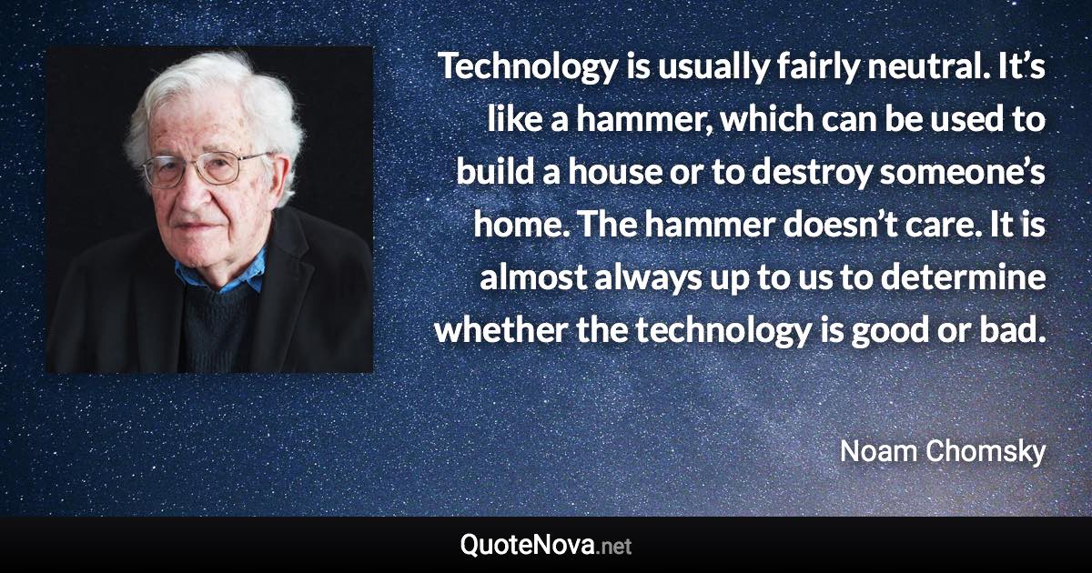 Technology is usually fairly neutral. It’s like a hammer, which can be used to build a house or to destroy someone’s home. The hammer doesn’t care. It is almost always up to us to determine whether the technology is good or bad. - Noam Chomsky quote