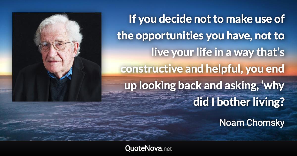 If you decide not to make use of the opportunities you have, not to live your life in a way that’s constructive and helpful, you end up looking back and asking, ‘why did I bother living? - Noam Chomsky quote