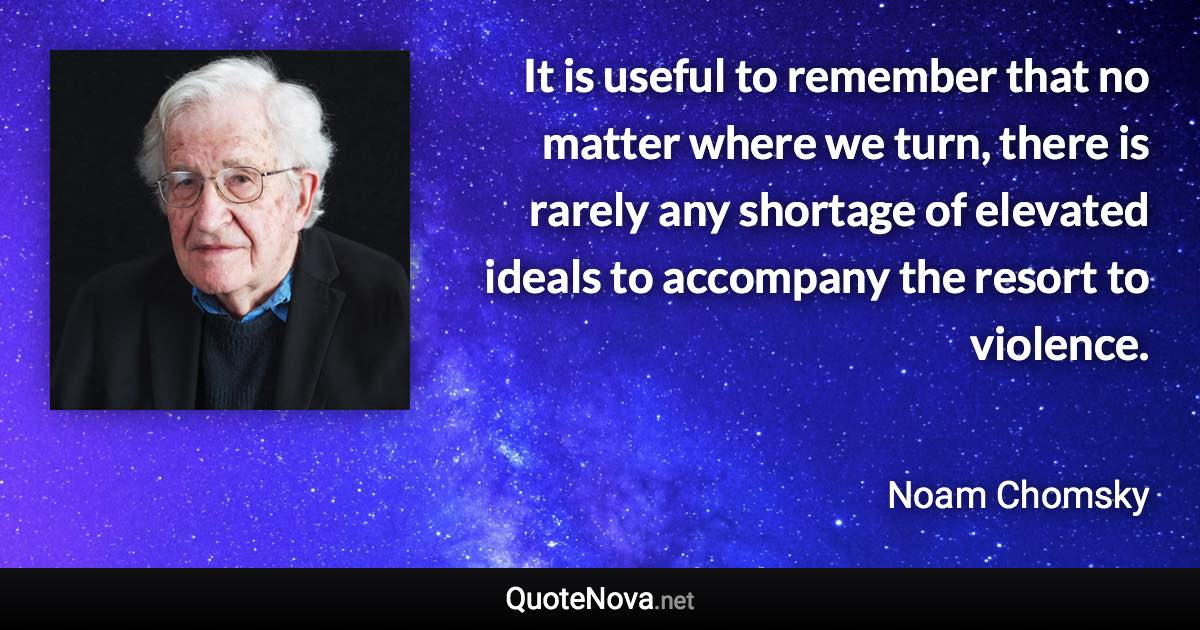 It is useful to remember that no matter where we turn, there is rarely any shortage of elevated ideals to accompany the resort to violence. - Noam Chomsky quote