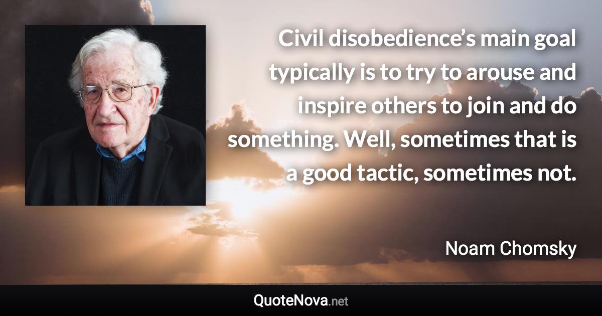 Civil disobedience’s main goal typically is to try to arouse and inspire others to join and do something. Well, sometimes that is a good tactic, sometimes not. - Noam Chomsky quote