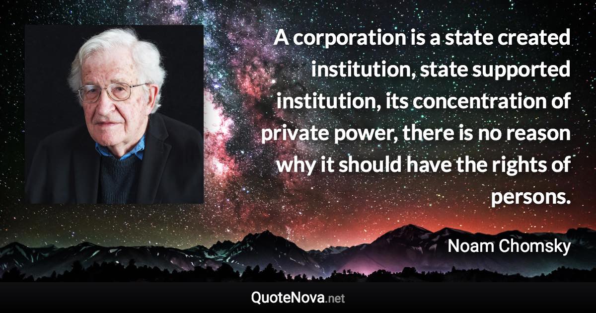 A corporation is a state created institution, state supported institution, its concentration of private power, there is no reason why it should have the rights of persons. - Noam Chomsky quote