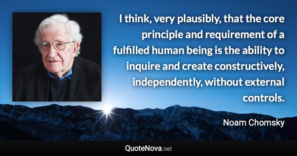 I think, very plausibly, that the core principle and requirement of a fulfilled human being is the ability to inquire and create constructively, independently, without external controls. - Noam Chomsky quote