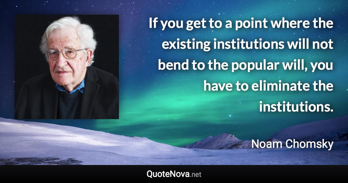 If you get to a point where the existing institutions will not bend to the popular will, you have to eliminate the institutions. - Noam Chomsky quote