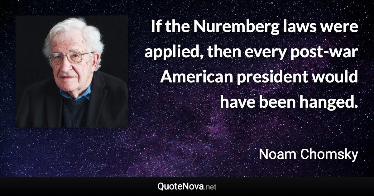 If the Nuremberg laws were applied, then every post-war American president would have been hanged. - Noam Chomsky quote