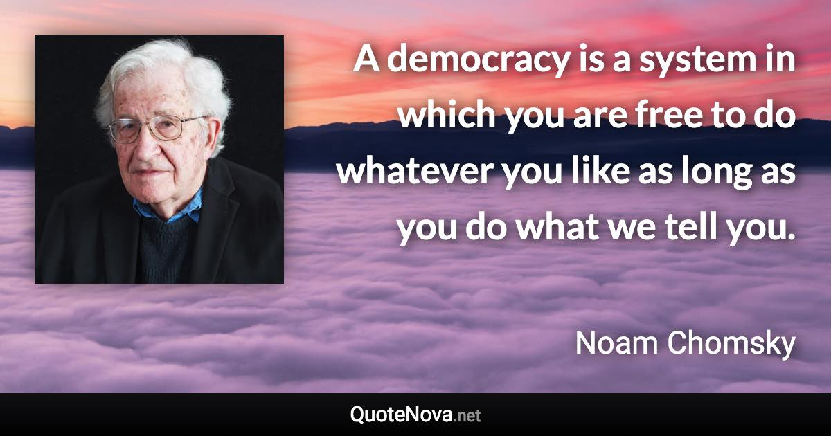 A democracy is a system in which you are free to do whatever you like as long as you do what we tell you. - Noam Chomsky quote