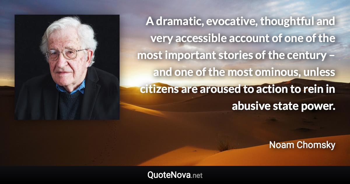 A dramatic, evocative, thoughtful and very accessible account of one of the most important stories of the century – and one of the most ominous, unless citizens are aroused to action to rein in abusive state power. - Noam Chomsky quote