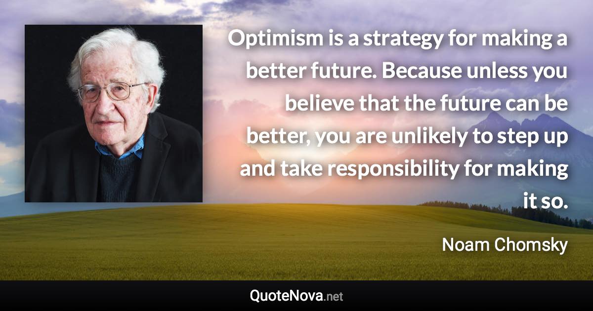 Optimism is a strategy for making a better future. Because unless you believe that the future can be better, you are unlikely to step up and take responsibility for making it so. - Noam Chomsky quote