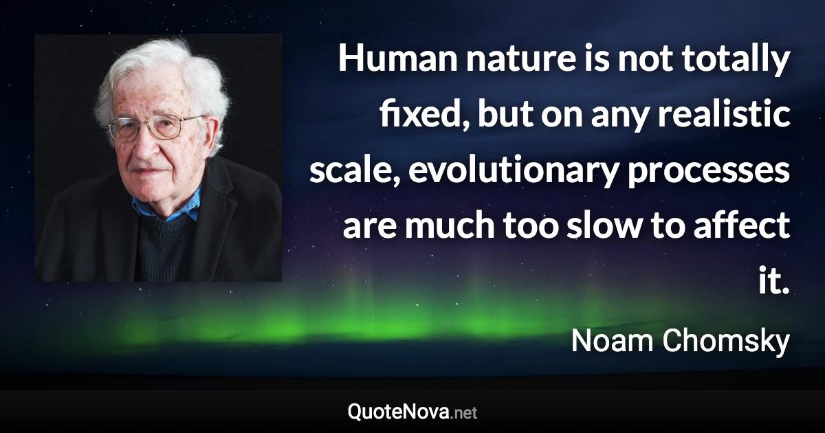 Human nature is not totally fixed, but on any realistic scale, evolutionary processes are much too slow to affect it. - Noam Chomsky quote