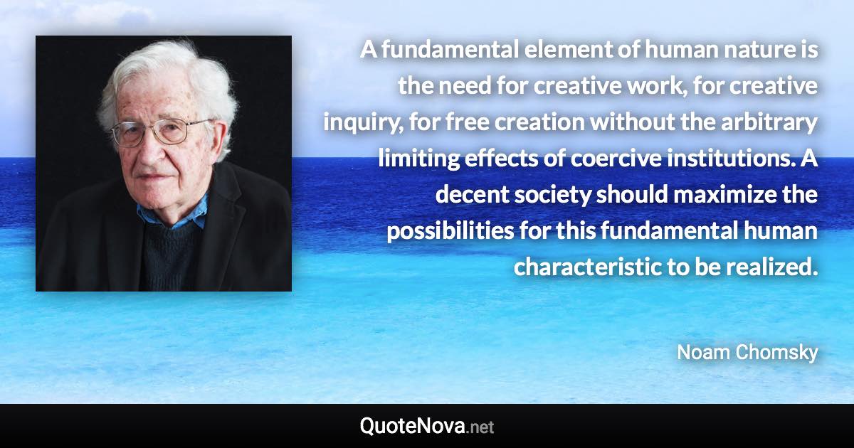 A fundamental element of human nature is the need for creative work, for creative inquiry, for free creation without the arbitrary limiting effects of coercive institutions. A decent society should maximize the possibilities for this fundamental human characteristic to be realized. - Noam Chomsky quote