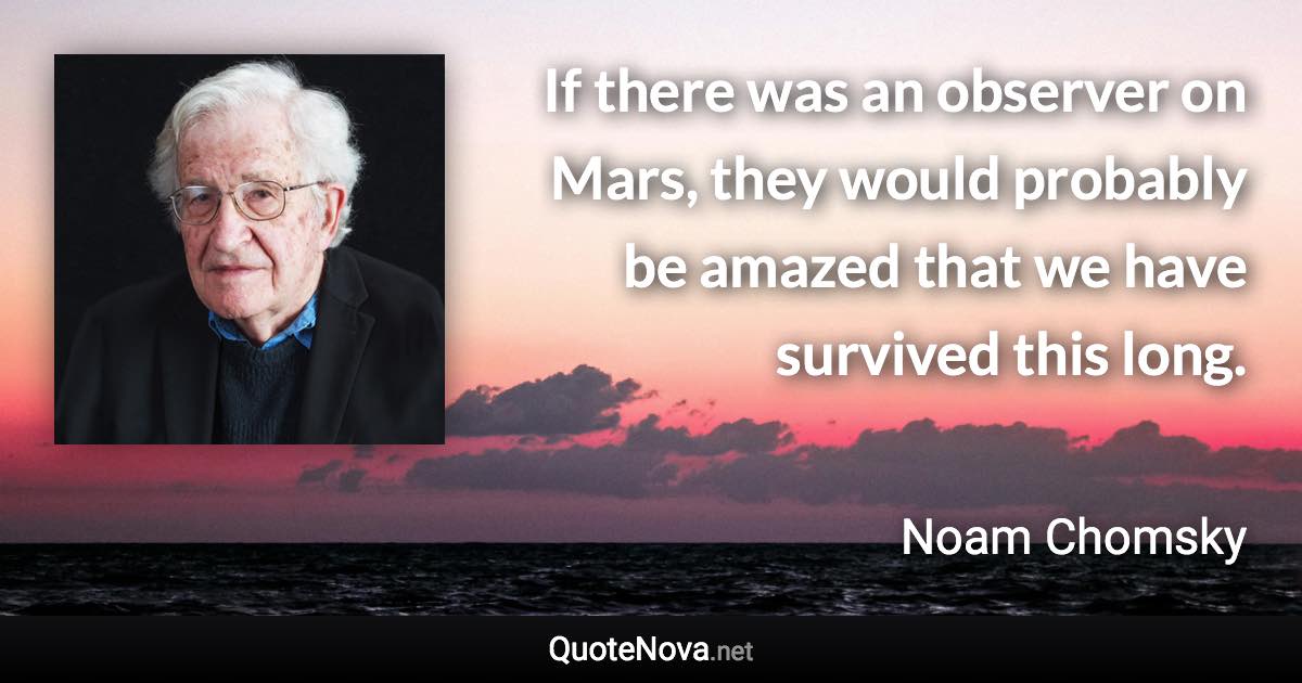 If there was an observer on Mars, they would probably be amazed that we have survived this long. - Noam Chomsky quote