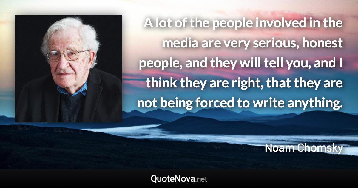 A lot of the people involved in the media are very serious, honest people, and they will tell you, and I think they are right, that they are not being forced to write anything. - Noam Chomsky quote