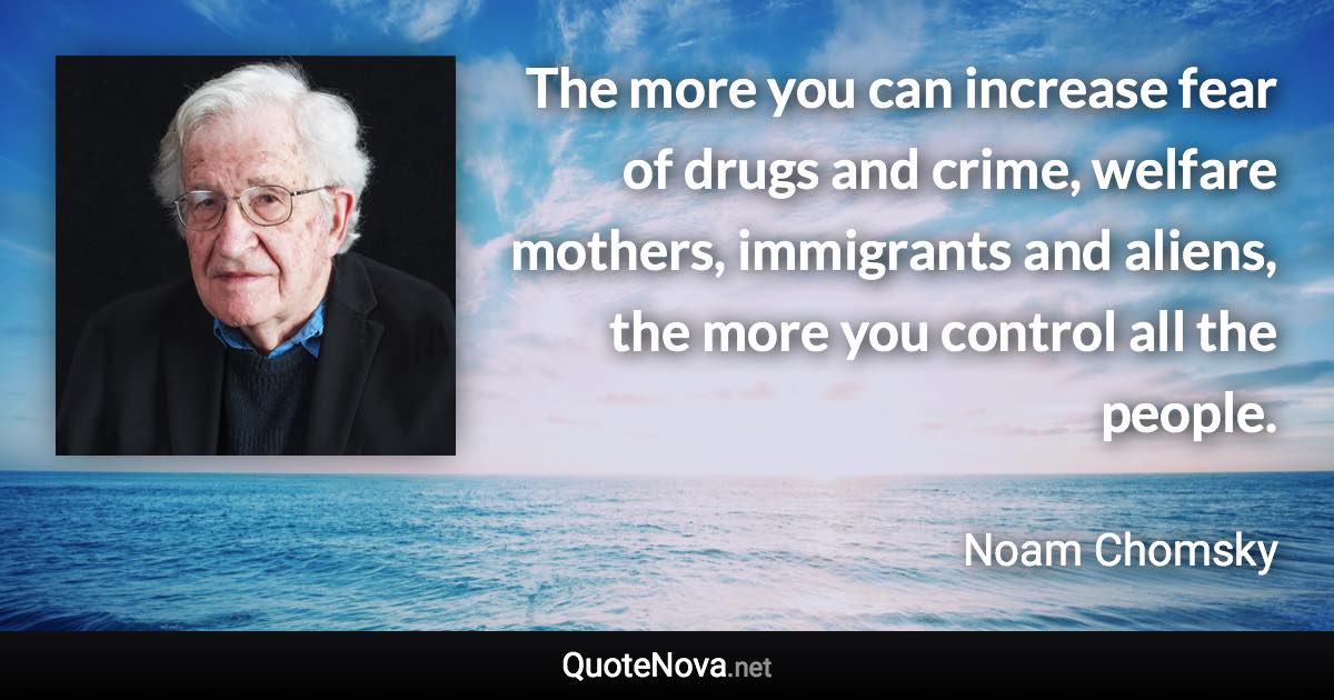 The more you can increase fear of drugs and crime, welfare mothers, immigrants and aliens, the more you control all the people. - Noam Chomsky quote